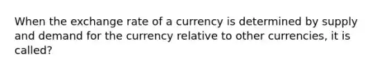 When the exchange rate of a currency is determined by supply and demand for the currency relative to other currencies, it is called?