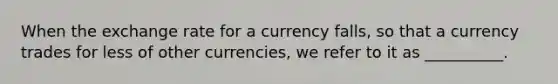 When the exchange rate for a currency falls, so that a currency trades for less of other currencies, we refer to it as __________.