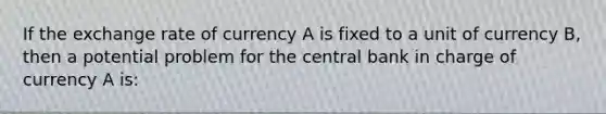 If the exchange rate of currency A is fixed to a unit of currency B, then a potential problem for the central bank in charge of currency A is: