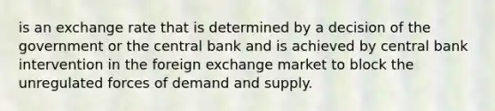 is an exchange rate that is determined by a decision of the government or the central bank and is achieved by central bank intervention in the foreign exchange market to block the unregulated forces of demand and supply.