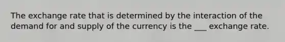 The exchange rate that is determined by the interaction of the demand for and supply of the currency is the ___ exchange rate.