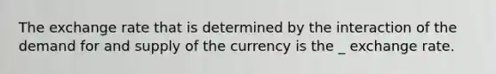 The exchange rate that is determined by the interaction of the demand for and supply of the currency is the _ exchange rate.