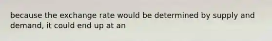 because the exchange rate would be determined by supply and demand, it could end up at an