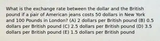 What is the exchange rate between the dollar and the British pound if a pair of American jeans costs 50 dollars in New York and 100 Pounds in London? (A) 2 dollars per British pound (B) 0.5 dollars per British pound (C) 2.5 dollars per British pound (D) 3.5 dollars per British pound (E) 1.5 dollars per British pound