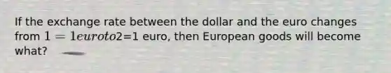 If the exchange rate between the dollar and the euro changes from 1=1 euro to2=1 euro, then European goods will become what?