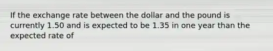 If the exchange rate between the dollar and the pound is currently 1.50 and is expected to be 1.35 in one year than the expected rate of