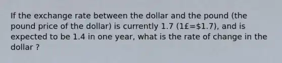 If the exchange rate between the dollar and the pound (the pound price of the dollar) is currently 1.7 (1£=1.7), and is expected to be 1.4 in one year, what is the rate of change in the dollar ?