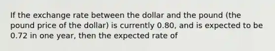 If the exchange rate between the dollar and the pound (the pound price of the dollar) is currently 0.80, and is expected to be 0.72 in one year, then the expected rate of