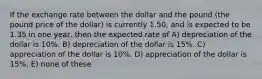 If the exchange rate between the dollar and the pound (the pound price of the dollar) is currently 1.50, and is expected to be 1.35 in one year, then the expected rate of A) depreciation of the dollar is 10%. B) depreciation of the dollar is 15%. C) appreciation of the dollar is 10%. D) appreciation of the dollar is 15%. E) none of these