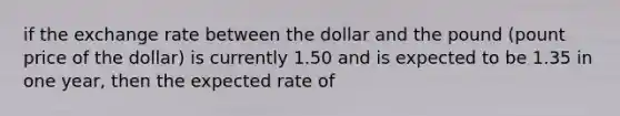 if the exchange rate between the dollar and the pound (pount price of the dollar) is currently 1.50 and is expected to be 1.35 in one year, then the expected rate of