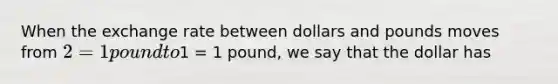 When the exchange rate between dollars and pounds moves from 2 = 1 pound to1 = 1 pound, we say that the dollar has