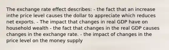 The exchange rate effect describes: - the fact that an increase inthe price level causes the dollar to appreciate which reduces net exports. - The impact that changes in real GDP have on household wealth - the fact that changes in the real GDP causes changes in the exchange rate. - the impact of changes in the price level on the money supply