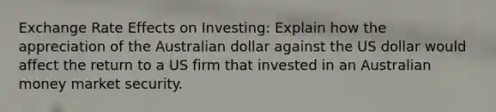 Exchange Rate Effects on Investing: Explain how the appreciation of the Australian dollar against the US dollar would affect the return to a US firm that invested in an Australian money market security.