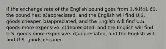 If the exchange rate of the English pound goes from 1.80 to1.60, the pound has: a)appreciated, and the English will find U.S. goods cheaper. b)appreciated, and the English will find U.S. goods more expensive. c)depreciated, and the English will find U.S. goods more expensive. d)depreciated, and the English will find U.S. goods cheaper.