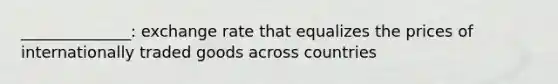 ______________: exchange rate that equalizes the prices of internationally traded goods across countries