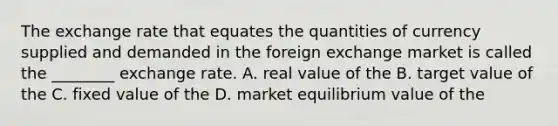 The exchange rate that equates the quantities of currency supplied and demanded in the foreign exchange market is called the ________ exchange rate. A. real value of the B. target value of the C. fixed value of the D. market equilibrium value of the