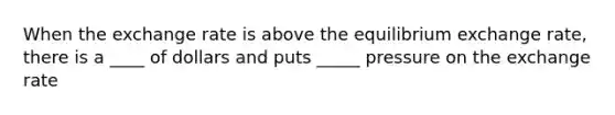 When the exchange rate is above the equilibrium exchange rate, there is a ____ of dollars and puts _____ pressure on the exchange rate