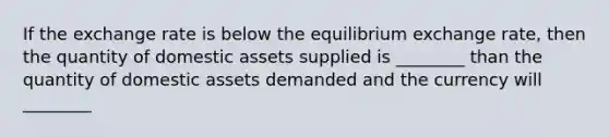 If the exchange rate is below the equilibrium exchange​ rate, then the quantity of domestic assets supplied is ________ than the quantity of domestic assets demanded and the currency will ________