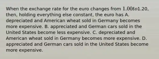 When the exchange rate for the euro changes from 1.00 to1.20, then, holding everything else constant, the euro has A. depreciated and American wheat sold in Germany becomes more expensive. B. appreciated and German cars sold in the United States become less expensive. C. depreciated and American wheat sold in Germany becomes more expensive. D. appreciated and German cars sold in the United States become more expensive.