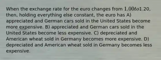 When the exchange rate for the euro changes from 1.00 to1.20, then, holding everything else constant, the euro has A) appreciated and German cars sold in the United States become more expensive. B) appreciated and German cars sold in the United States become less expensive. C) depreciated and American wheat sold in Germany becomes more expensive. D) depreciated and American wheat sold in Germany becomes less expensive.