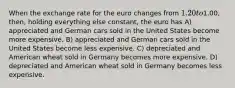 When the exchange rate for the euro changes from 1.20 to1.00, then, holding everything else constant, the euro has A) appreciated and German cars sold in the United States become more expensive. B) appreciated and German cars sold in the United States become less expensive. C) depreciated and American wheat sold in Germany becomes more expensive. D) depreciated and American wheat sold in Germany becomes less expensive.