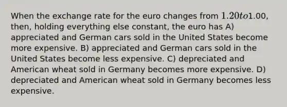 When the exchange rate for the euro changes from 1.20 to1.00, then, holding everything else constant, the euro has A) appreciated and German cars sold in the United States become more expensive. B) appreciated and German cars sold in the United States become less expensive. C) depreciated and American wheat sold in Germany becomes more expensive. D) depreciated and American wheat sold in Germany becomes less expensive.