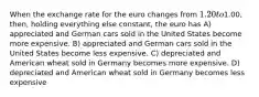 When the exchange rate for the euro changes from 1.20 to1.00, then, holding everything else constant, the euro has A) appreciated and German cars sold in the United States become more expensive. B) appreciated and German cars sold in the United States become less expensive. C) depreciated and American wheat sold in Germany becomes more expensive. D) depreciated and American wheat sold in Germany becomes less expensive