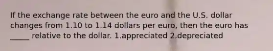 If the exchange rate between the euro and the U.S. dollar changes from 1.10 to 1.14 dollars per euro, then the euro has _____ relative to the dollar. 1.appreciated 2.depreciated