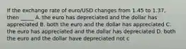 If the exchange rate of euro/USD changes from 1.45 to 1.37, then _____ A. the euro has depreciated and the dollar has appreciated B. both the euro and the dollar has appreciated C. the euro has appreciated and the dollar has depreciated D. both the euro and the dollar have depreciated not c