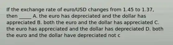 If the exchange rate of euro/USD changes from 1.45 to 1.37, then _____ A. the euro has depreciated and the dollar has appreciated B. both the euro and the dollar has appreciated C. the euro has appreciated and the dollar has depreciated D. both the euro and the dollar have depreciated not c