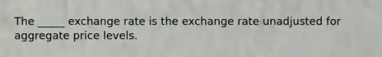 The _____ exchange rate is the exchange rate unadjusted for aggregate price levels.