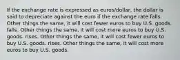 If the exchange rate is expressed as euros/dollar, the dollar is said to depreciate against the euro if the exchange rate falls. Other things the same, it will cost fewer euros to buy U.S. goods. falls. Other things the same, it will cost more euros to buy U.S. goods. rises. Other things the same, it will cost fewer euros to buy U.S. goods. rises. Other things the same, it will cost more euros to buy U.S. goods.