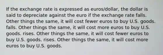 If the exchange rate is expressed as euros/dollar, the dollar is said to depreciate against the euro if the exchange rate falls. Other things the same, it will cost fewer euros to buy U.S. goods. falls. Other things the same, it will cost more euros to buy U.S. goods. rises. Other things the same, it will cost fewer euros to buy U.S. goods. rises. Other things the same, it will cost more euros to buy U.S. goods.