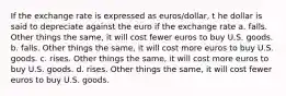 If the exchange rate is expressed as euros/dollar, t he dollar is said to depreciate against the euro if the exchange rate a. falls. Other things the same, it will cost fewer euros to buy U.S. goods. b. falls. Other things the same, it will cost more euros to buy U.S. goods. c. rises. Other things the same, it will cost more euros to buy U.S. goods. d. rises. Other things the same, it will cost fewer euros to buy U.S. goods.