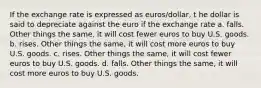 If the exchange rate is expressed as euros/dollar, t he dollar is said to depreciate against the euro if the exchange rate a. falls. Other things the same, it will cost fewer euros to buy U.S. goods. b. rises. Other things the same, it will cost more euros to buy U.S. goods. c. rises. Other things the same, it will cost fewer euros to buy U.S. goods. d. falls. Other things the same, it will cost more euros to buy U.S. goods.