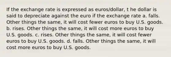 If the exchange rate is expressed as euros/dollar, t he dollar is said to depreciate against the euro if the exchange rate a. falls. Other things the same, it will cost fewer euros to buy U.S. goods. b. rises. Other things the same, it will cost more euros to buy U.S. goods. c. rises. Other things the same, it will cost fewer euros to buy U.S. goods. d. falls. Other things the same, it will cost more euros to buy U.S. goods.