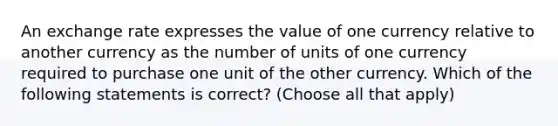 An exchange rate expresses the value of one currency relative to another currency as the number of units of one currency required to purchase one unit of the other currency. Which of the following statements is correct? (Choose all that apply)