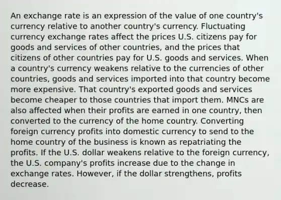 An exchange rate is an expression of the value of one country's currency relative to another country's currency. Fluctuating currency exchange rates affect the prices U.S. citizens pay for goods and services of other countries, and the prices that citizens of other countries pay for U.S. goods and services. When a country's currency weakens relative to the currencies of other countries, goods and services imported into that country become more expensive. That country's exported goods and services become cheaper to those countries that import them. MNCs are also affected when their profits are earned in one country, then converted to the currency of the home country. Converting foreign currency profits into domestic currency to send to the home country of the business is known as repatriating the profits. If the U.S. dollar weakens relative to the foreign currency, the U.S. company's profits increase due to the change in exchange rates. However, if the dollar strengthens, profits decrease.