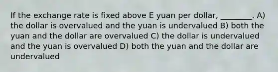 If the exchange rate is fixed above E yuan per dollar, ________. A) the dollar is overvalued and the yuan is undervalued B) both the yuan and the dollar are overvalued C) the dollar is undervalued and the yuan is overvalued D) both the yuan and the dollar are undervalued