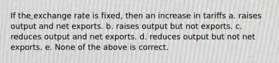 If the exchange rate is fixed, then an increase in tariffs a. raises output and net exports. b. raises output but not exports. c. reduces output and net exports. d. reduces output but not net exports. e. None of the above is correct.