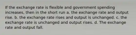 If the exchange rate is flexible and government spending increases, then in the short run a. the exchange rate and output rise. b. the exchange rate rises and output is unchanged. c. the exchange rate is unchanged and output rises. d. The exchange rate and output fall.