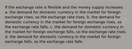 If the exchange rate is flexible and the money supply increases a. the demand for domestic currency in the market for foreign exchange rises, so the exchange rate rises. b. the demand for domestic currency in the market for foreign exchange rises, so the exchange rate falls. c. the demand for domestic currency in the market for foreign exchange falls, so the exchange rate rises. d. the demand for domestic currency in the market for foreign exchange falls, so the exchange rate falls.