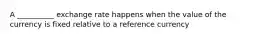 A __________ exchange rate happens when the value of the currency is fixed relative to a reference currency