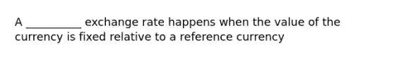 A __________ exchange rate happens when the value of the currency is fixed relative to a reference currency