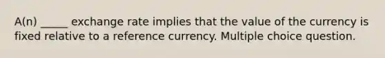 A(n) _____ exchange rate implies that the value of the currency is fixed relative to a reference currency. Multiple choice question.