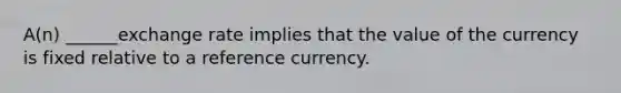 A(n) ______exchange rate implies that the value of the currency is fixed relative to a reference currency.