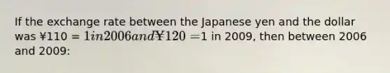 If the exchange rate between the Japanese yen and the dollar was ¥110 = 1 in 2006 and ¥120 =1 in 2009, then between 2006 and 2009: