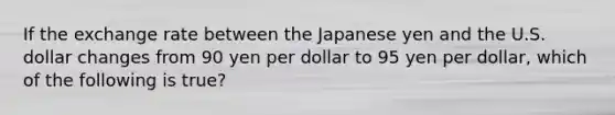 If the exchange rate between the Japanese yen and the U.S. dollar changes from 90 yen per dollar to 95 yen per dollar, which of the following is true?