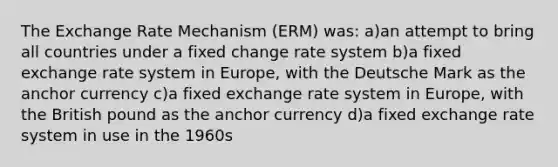 The Exchange Rate Mechanism (ERM) was: a)an attempt to bring all countries under a fixed change rate system b)a fixed exchange rate system in Europe, with the Deutsche Mark as the anchor currency c)a fixed exchange rate system in Europe, with the British pound as the anchor currency d)a fixed exchange rate system in use in the 1960s