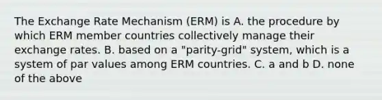 The Exchange Rate Mechanism (ERM) is A. the procedure by which ERM member countries collectively manage their exchange rates. B. based on a "parity-grid" system, which is a system of par values among ERM countries. C. a and b D. none of the above